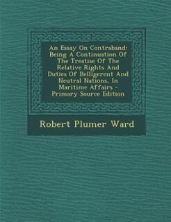 An Essay On Contraband: Being A Continuation Of The Treatise Of The Relative Rights And Duties Of Belligerent And Neutral N