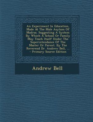 An Experiment In Education, Made At The Male Asylum Of Madras. Suggesting A System By Which A School Or Family May Teach Itself Under The Superintendance Of The Master Or Parent. By The Reverend Dr. Andrew Bell, ...