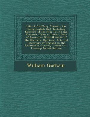 Life of Geoffrey Chaucer, the Early English Poet: Including Memoirs of His Near Friend and Kinsman, John of Gaunt, Duke of Lancaster: With Sketches o