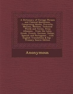 A Dictionary of Foreign Phrases and Classical Quotations, Comprising Idioms, Proverbs, Maxims, Mottoes, Technical Words and Terms, Press Allusions... from the Latin, Greek, French, German, Italian, Spanish and Portuguese... with English Translations & Equ