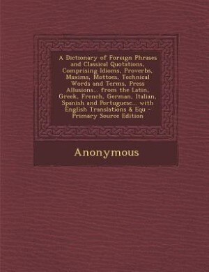 A Dictionary of Foreign Phrases and Classical Quotations, Comprising Idioms, Proverbs, Maxims, Mottoes, Technical Words and Terms, Press Allusions... from the Latin, Greek, French, German, Italian, Spanish and Portuguese... with English Translations & Equ