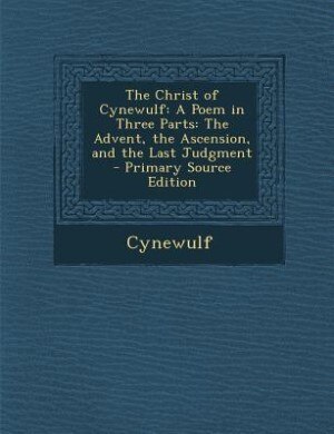 The Christ of Cynewulf: A Poem in Three Parts: The Advent, the Ascension, and the Last Judgment - Primary Source Edition