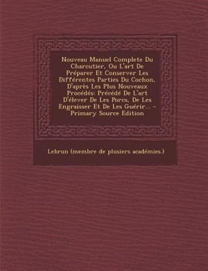 Nouveau Manuel Complete Du Charcutier, Ou L'art De Préparer Et Conserver Les Différentes Parties Du Cochon, D'après Les Plus Nouveaux Procédés: Précédé De L'art D'élever De Les Porcs, De Les Engraisser Et De Les Guérir...