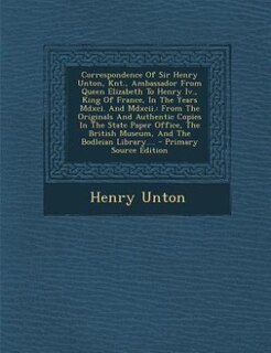 Correspondence Of Sir Henry Unton, Knt., Ambassador From Queen Elizabeth To Henry Iv., King Of France, In The Years Mdxci. And Mdxcii.: From The Originals And Authentic Copies In The State Paper Office, The British Museum, And The Bodl