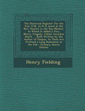 The Historical Register: For the Year 1736. As It Is Acted at the New Theatre in the Hay-Market. to Which Is Added a Very Me