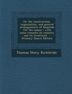 On the construction, organization, and general arrangements of hospitals for the insane: with some remarks on insanity and its treatment  - Primary Source Edition