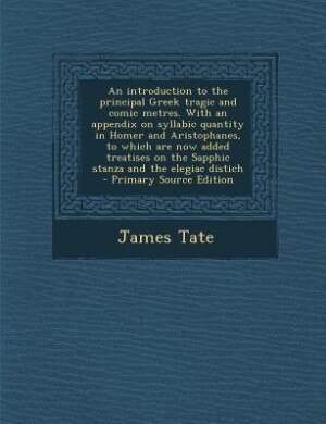 An introduction to the principal Greek tragic and comic metres. With an appendix on syllabic quantity in Homer and Aristophanes, to which are now added treatises on the Sapphic stanza and the elegiac distich  - Primary Source Edition