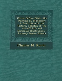 Christ Before Pilate, the Painting by Munkacsy: A Description of the Picture, a Sketch of the Artist'S Life and Numerous Illustrations - Primary So