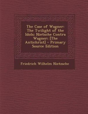 The Case of Wagner: The Twilight of the Idols; Nietsche Contra Wagner; [The Antichrist] - Primary Source Edition