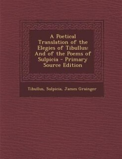 A Poetical Translation of the Elegies of Tibullus: And of the Poems of Sulpicia - Primary Source Edition