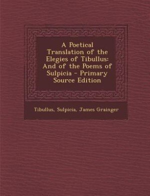 A Poetical Translation of the Elegies of Tibullus: And of the Poems of Sulpicia - Primary Source Edition
