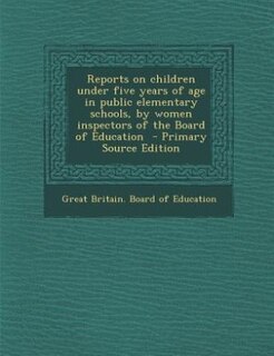 Reports on children under five years of age in public elementary schools, by women inspectors of the Board of Education  - Primary Source Edition
