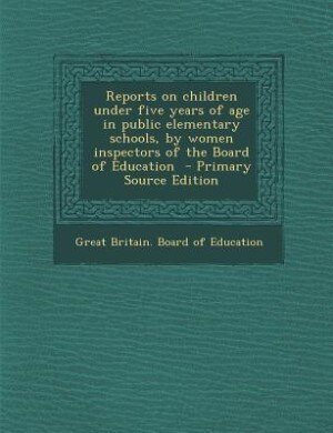 Reports on children under five years of age in public elementary schools, by women inspectors of the Board of Education  - Primary Source Edition
