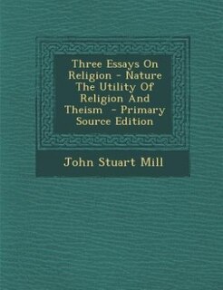 Three Essays On Religion - Nature The Utility Of Religion And Theism  - Primary Source Edition