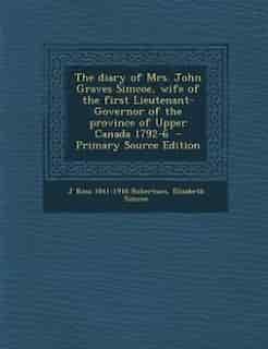 The diary of Mrs. John Graves Simcoe, wife of the first Lieutenant-Governor of the province of Upper Canada 1792-6 - Primary Source Edition by J Ross 1841-1918 Robertson