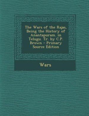 The Wars of the Rajas, Being the History of Anantapuram. in Telugu. Tr. by C.P. Brown - Primary Source Edition