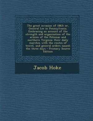 The great invasion of 1863; or, General Lee in Pennsylvania. Embracing an account of the strength and organization of the armies of the Potomac and northern Virginia; their daily marches with the routes of travel, and general orders issued; the three days