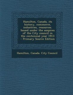 Front cover_Hamilton, Canada, its history, commerce, industries, resources. Issued under the auspices of the City council in the centennial year 1913  - Primary Source Edition