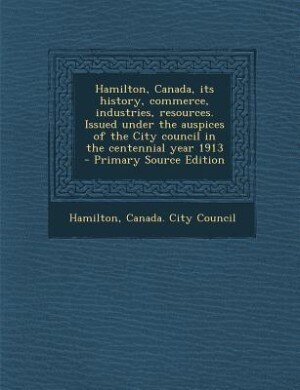 Front cover_Hamilton, Canada, its history, commerce, industries, resources. Issued under the auspices of the City council in the centennial year 1913  - Primary Source Edition