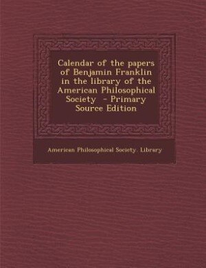 Calendar of the papers of Benjamin Franklin in the library of the American Philosophical Society  - Primary Source Edition