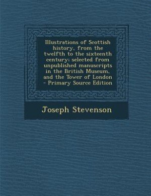 Couverture_Illustrations of Scottish history, from the twelfth to the sixteenth century; selected from unpublished manuscripts in the British Museum, and the Tower of London  - Primary Source Edition