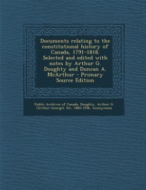 Documents relating to the constitutional history of Canada, 1791-1818. Selected and edited with notes by Arthur G. Doughty and Duncan A. McArthur