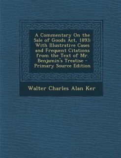 A Commentary On the Sale of Goods Act, 1893: With Illustrative Cases and Frequent Citations from the Text of Mr. Benjamin's Treatise - Primary S