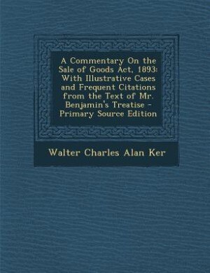 A Commentary On the Sale of Goods Act, 1893: With Illustrative Cases and Frequent Citations from the Text of Mr. Benjamin's Treatise - Primary S