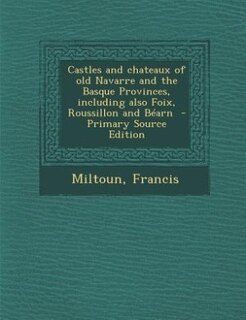 Castles and chateaux of old Navarre and the Basque Provinces, including also Foix, Roussillon and Béarn  - Primary Source Edition