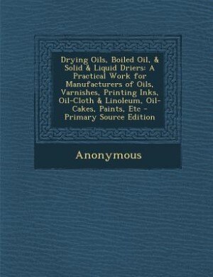 Drying Oils, Boiled Oil, & Solid & Liquid Driers: A Practical Work for Manufacturers of Oils, Varnishes, Printing Inks, Oil-Cloth & Linoleum, Oil-Cak