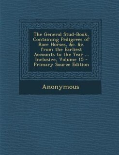 The General Stud-Book, Containing Pedigrees of Race Horses, &c. &c. from the Earliest Accounts to the Year ... Inclusive, Volume 15