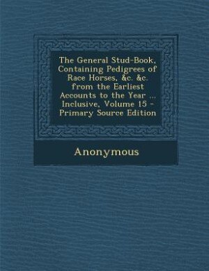 The General Stud-Book, Containing Pedigrees of Race Horses, &c. &c. from the Earliest Accounts to the Year ... Inclusive, Volume 15