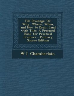 Tile Drainage; Or, Why, Where, When, and How to Drain Land with Tiles: A Practical Book for Practical Framers - Primary Source Edition