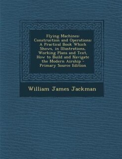 Flying Machines: Construction and Operations: A Practical Book Which Shows, in Illustrations, Working Plans and Text