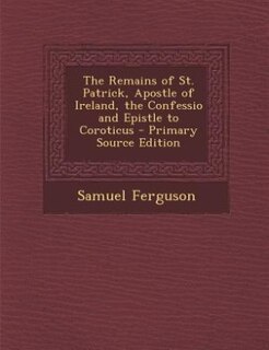 The Remains of St. Patrick, Apostle of Ireland, the Confessio and Epistle to Coroticus - Primary Source Edition