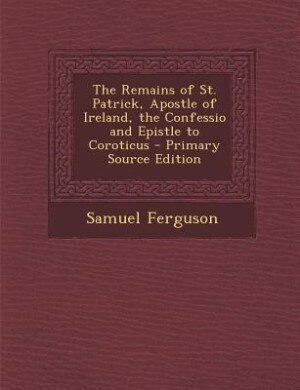 The Remains of St. Patrick, Apostle of Ireland, the Confessio and Epistle to Coroticus - Primary Source Edition