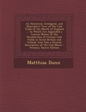 An Historical, Geological, and Descriptive View of the Coal Trade of the North of England ... to Which Are Appended a Concise Notice of the Peculiarities of Certain Coal Fields in Great Britain and Ireland: And Also a General Description of the Coal Mines