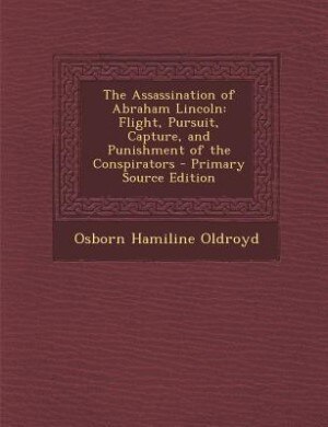 The Assassination of Abraham Lincoln: Flight, Pursuit, Capture, and Punishment of the Conspirators