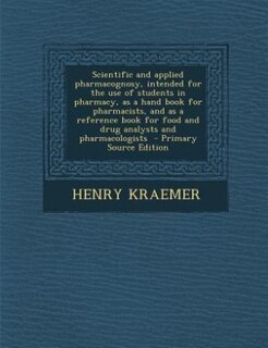 Scientific and applied pharmacognosy, intended for the use of students in pharmacy, as a hand book for pharmacists, and as a reference book for food and drug analysts and pharmacologists  - Primary Source Edition