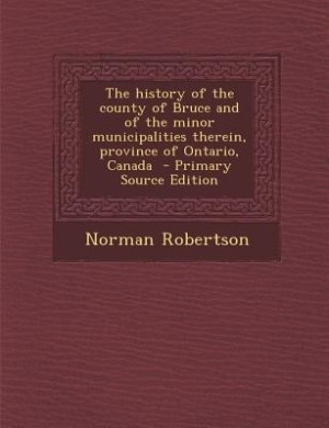 The history of the county of Bruce and of the minor municipalities therein, province of Ontario, Canada