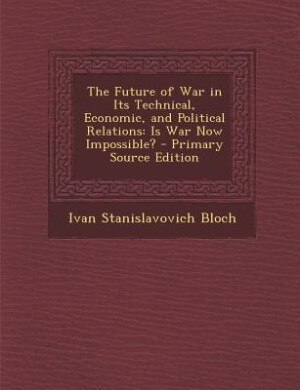 The Future of War in Its Technical, Economic, and Political Relations: Is War Now Impossible? - Primary Source Edition