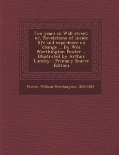 Ten years in Wall street; or, Revelations of inside life and experience on 'change ... By Wm. Worthington Fowler ... Illustrated by Arthur Lumley - Primary Source Edition