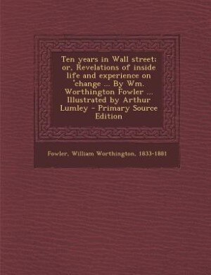 Ten years in Wall street; or, Revelations of inside life and experience on 'change ... By Wm. Worthington Fowler ... Illustrated by Arthur Lumley - Primary Source Edition