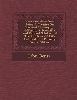 Here And Hereafter: Being A Treatise On Spiritual Philosophy, Offering A Scientific And Rational Solution Of The Proble