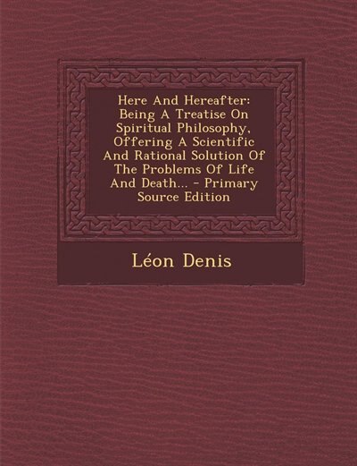 Here And Hereafter: Being A Treatise On Spiritual Philosophy, Offering A Scientific And Rational Solution Of The Proble