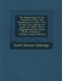 The Beginnings of San Francisco: From the Expedition of Anza, 1774, to the City Charter of April 15, 1850 : With Biographical and Ot