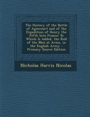 The History of the Battle of Agincourt and of the Expedition of Henry the Fifth Into France: To Which Is Added, the Roll of the Men at Arms, in the English Army - Primary Source Edition