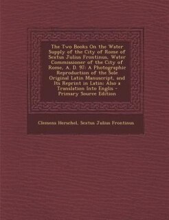 The Two Books On the Water Supply of the City of Rome of Sextus Julius Frontinus, Water Commissioner of the City of Rome, A. D. 97: A Photographic Reproduction of the Sole Original Latin Manuscript, and Its Reprint in Latin; Also a