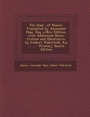 The Iliad ; of Homer. Translated by Alexander Pope, Esq. a New Edition, with Additional Notes, Critical and Illustrative, by Gilbert Wakefield, B.a. ... ... - Primary Source Edition