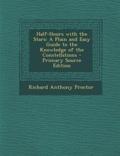 Half-Hours with the Stars: A Plain and Easy Guide to the Knowledge of the Constellations - Primary Source Edition